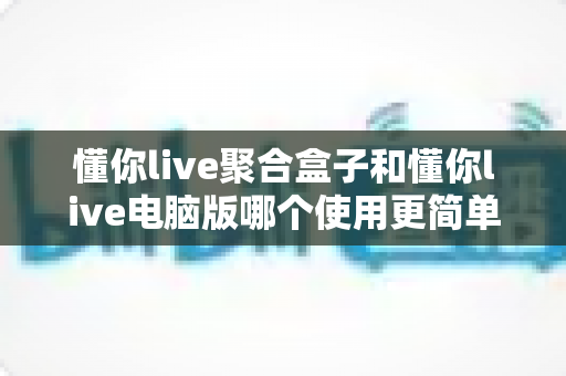 懂你live聚合盒子和懂你live电脑版哪个使用更简单？——新手快速上手全攻略