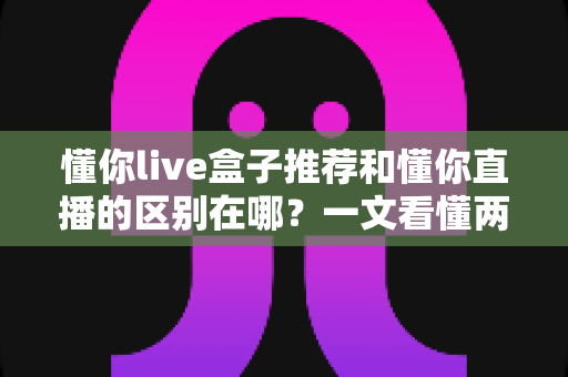 懂你live盒子推荐和懂你直播的区别在哪？一文看懂两者定位、功能与使用差异