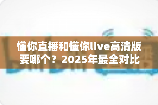懂你直播和懂你live高清版要哪个？2025年最全对比指南帮你轻松做决定