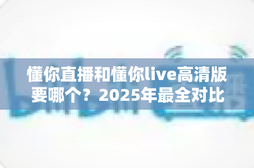 懂你直播和懂你live高清版要哪个？2025年最全对比指南帮你轻松做决定