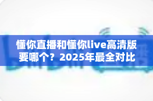 懂你直播和懂你live高清版要哪个？2025年最全对比指南帮你轻松做决定