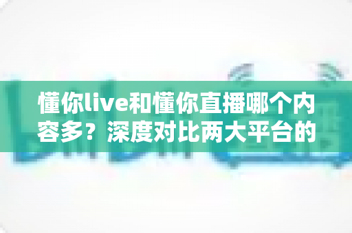 懂你live和懂你直播哪个内容多？深度对比两大平台的内容储备、观看体验与选择建议