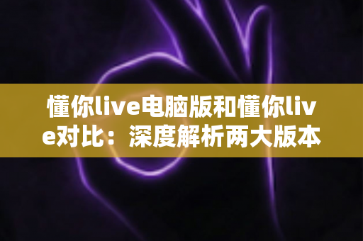 懂你live电脑版和懂你live对比:深度解析两大版本差异,助你找到最佳使用方案 懂你live电脑版和懂你live对比:深度解析两大版本差异,助你找到最佳使用方案