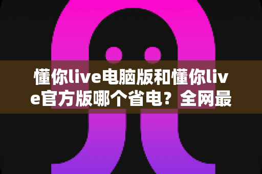 懂你live电脑版和懂你live官方版哪个省电?全网最全省电对比测评与实用省电技巧分享 懂你live电脑版和懂你live官方版哪个省电?全网最全省电对比测评与实用省电技巧分享