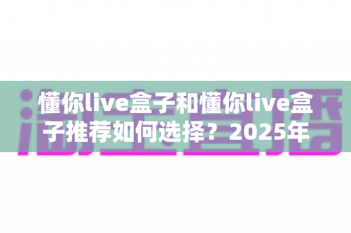 懂你live盒子和懂你live盒子推荐如何选择?2025年最全选购指南助你避坑不迷路 懂你live盒子和懂你live盒子推荐如何选择?2025年最全选购指南助你避坑不迷路