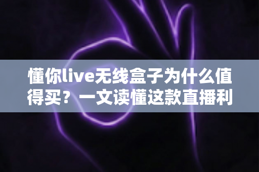 懂你live无线盒子为什么值得买？一文读懂这款直播利器的核心价值