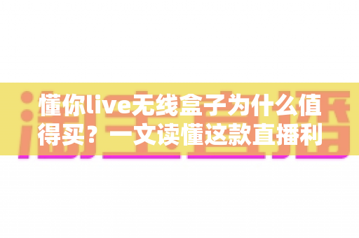 懂你live无线盒子为什么值得买？一文读懂这款直播利器的核心价值