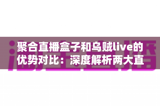 聚合直播盒子和乌贼live的优势对比：深度解析两大直播聚合工具，帮你选出最适合的追播神器