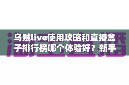 乌贼live使用攻略和直播盒子排行榜哪个体验好？新手必读的完整对比与选择指南