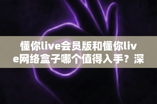 懂你live会员版和懂你live网络盒子哪个值得入手?深度对比解析助你轻松做出明智选择 懂你live会员版和懂你live网络盒子哪个值得入手?深度对比解析助你轻松做出明智选择