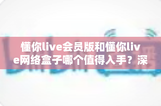懂你live会员版和懂你live网络盒子哪个值得入手？深度对比解析助你轻松做出明智选择
