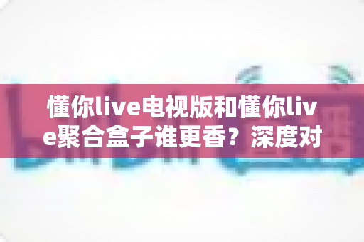 懂你live电视版和懂你live聚合盒子谁更香?深度对比助你选对不踩坑 懂你live电视版和懂你live聚合盒子谁更香?深度对比助你选对不踩坑