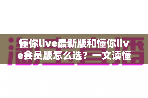 懂你live最新版和懂你live会员版怎么选?一文读懂两大版本差异,帮你精准避坑不花冤枉钱 懂你live最新版和懂你live会员版怎么选?一文读懂两大版本差异,帮你精准避坑不花冤枉钱
