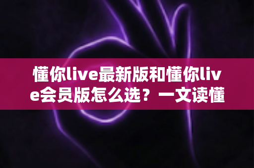 懂你live最新版和懂你live会员版怎么选?一文读懂两大版本差异,帮你精准避坑不花冤枉钱 懂你live最新版和懂你live会员版怎么选?一文读懂两大版本差异,帮你精准避坑不花冤枉钱