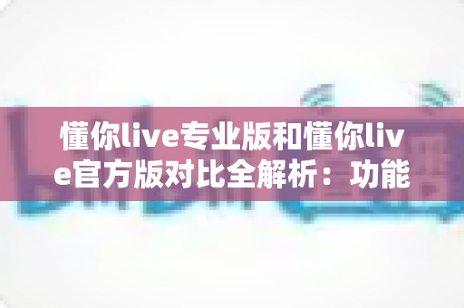 懂你live专业版和懂你live官方版对比全解析：功能差异、使用体验与选购指南一网打尽