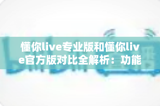 懂你live专业版和懂你live官方版对比全解析：功能差异、使用体验与选购指南一网打尽