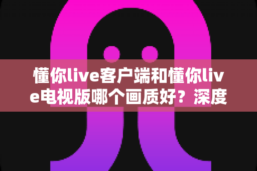 懂你live客户端和懂你live电视版哪个画质好?深度对比解析帮你选出最佳观影方案 懂你live客户端和懂你live电视版哪个画质好?深度对比解析帮你选出最佳观影方案