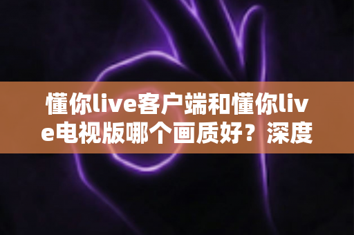 懂你live客户端和懂你live电视版哪个画质好？深度对比解析帮你选出最佳观影方案