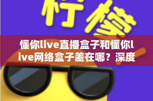 懂你live直播盒子和懂你live网络盒子差在哪?深度解析两者区别与选购全指南 懂你live直播盒子和懂你live网络盒子差在哪?深度解析两者区别与选购全指南