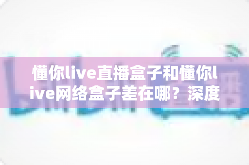懂你live直播盒子和懂你live网络盒子差在哪？深度解析两者区别与选购全指南