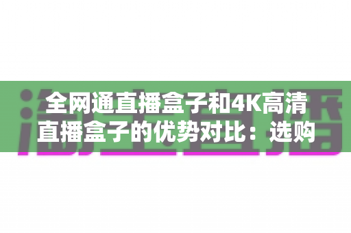 全网通直播盒子和4K高清直播盒子的优势对比：选购直播盒子的终极指南，帮你找到最适合的家庭观影神器