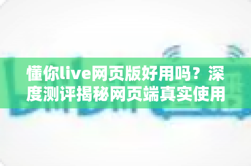懂你live网页版好用吗?深度测评揭秘网页端真实使用体验 懂你live网页版好用吗?深度测评揭秘网页端真实使用体验