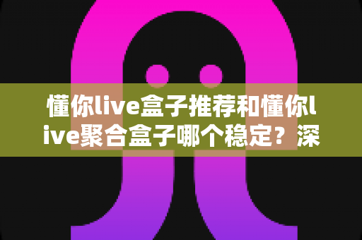懂你live盒子推荐和懂你live聚合盒子哪个稳定？深度对比解析助你选出最稳观影方案