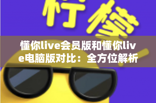 懂你live会员版和懂你live电脑版对比:全方位解析两大版本差异,助你选出最适合自己的使用方案 懂你live会员版和懂你live电脑版对比:全方位解析两大版本差异,助你选出最适合自己的使用方案