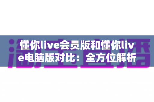 懂你live会员版和懂你live电脑版对比：全方位解析两大版本差异，助你选出最适合自己的使用方案