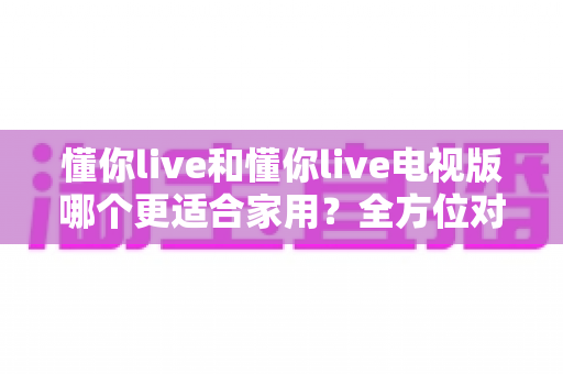 懂你live和懂你live电视版哪个更适合家用？全方位对比分析帮你选对版本