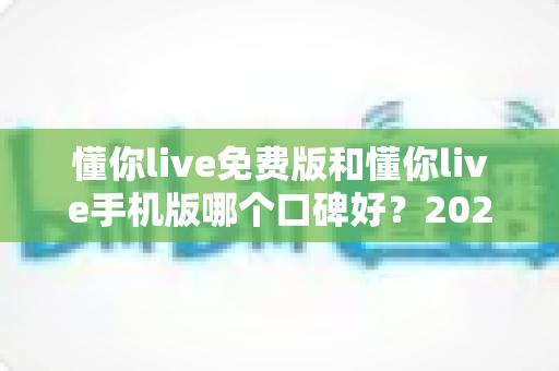 懂你live免费版和懂你live手机版哪个口碑好?2025深度评测与口碑全解析 懂你live免费版和懂你live手机版哪个口碑好?2025深度评测与口碑全解析