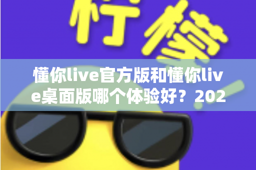 懂你live官方版和懂你live桌面版哪个体验好?2025最全深度对比测评与选购指南 懂你live官方版和懂你live桌面版哪个体验好?2025最全深度对比测评与选购指南