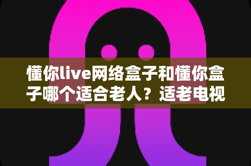 懂你live网络盒子和懂你盒子哪个适合老人?适老电视盒子选购全攻略 懂你live网络盒子和懂你盒子哪个适合老人?适老电视盒子选购全攻略