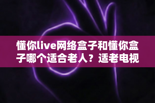 懂你live网络盒子和懂你盒子哪个适合老人？适老电视盒子选购全攻略
