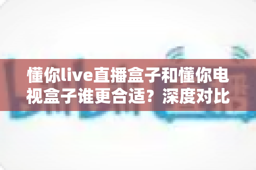 懂你live直播盒子和懂你电视盒子谁更合适?深度对比选购指南一次讲透 懂你live直播盒子和懂你电视盒子谁更合适?深度对比选购指南一次讲透