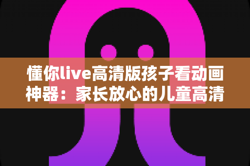 懂你live高清版孩子看动画神器:家长放心的儿童高清动画观看与陪伴指南 懂你live高清版孩子看动画神器:家长放心的儿童高清动画观看与陪伴指南