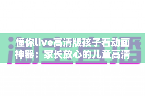 懂你live高清版孩子看动画神器：家长放心的儿童高清动画观看与陪伴指南
