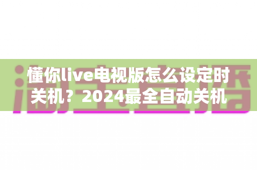 懂你live电视版怎么设定时关机?2024最全自动关机设置教程,睡前追剧更安心 懂你live电视版怎么设定时关机?2024最全自动关机设置教程,睡前追剧更安心