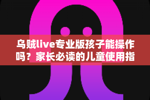 乌贼live专业版孩子能操作吗？家长必读的儿童使用指南与安全全解析