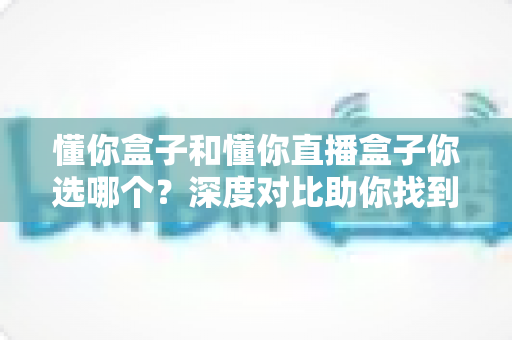 懂你盒子和懂你直播盒子你选哪个?深度对比助你找到最适合的选择 懂你盒子和懂你直播盒子你选哪个?深度对比助你找到最适合的选择