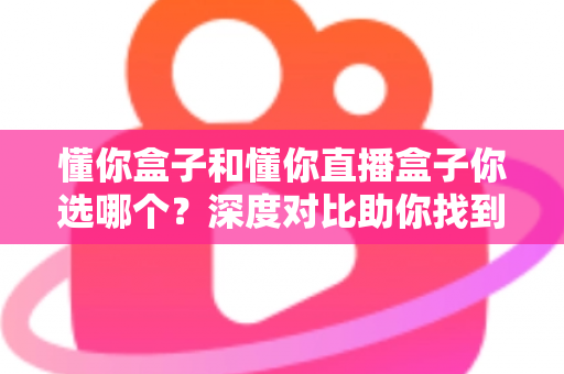 懂你盒子和懂你直播盒子你选哪个？深度对比助你找到最适合的选择