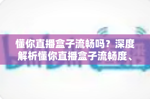 懂你直播盒子流畅吗?深度解析懂你直播盒子流畅度、使用体验与优化技巧全攻略 懂你直播盒子流畅吗?深度解析懂你直播盒子流畅度、使用体验与优化技巧全攻略