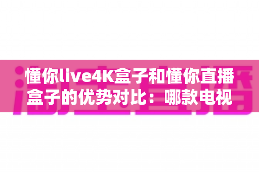 懂你live4K盒子和懂你直播盒子的优势对比:哪款电视盒子更适合你的家庭娱乐需求? 懂你live4K盒子和懂你直播盒子的优势对比:哪款电视盒子更适合你的家庭娱乐需求?