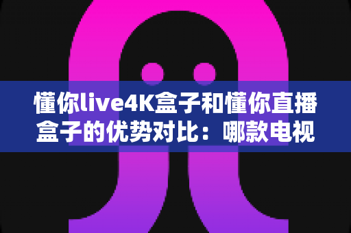 懂你live4K盒子和懂你直播盒子的优势对比：哪款电视盒子更适合你的家庭娱乐需求？