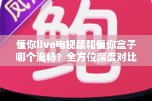 懂你live电视版和懂你盒子哪个流畅?全方位深度对比分析与选购指南 懂你live电视版和懂你盒子哪个流畅?全方位深度对比分析与选购指南