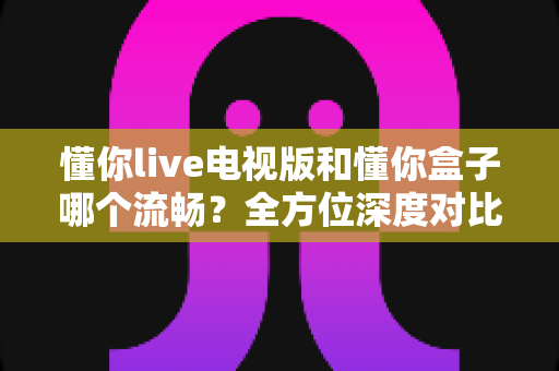 懂你live电视版和懂你盒子哪个流畅？全方位深度对比分析与选购指南