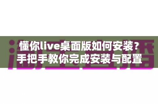 懂你live桌面版如何安装?手把手教你完成安装与配置的全流程指南 懂你live桌面版如何安装?手把手教你完成安装与配置的全流程指南