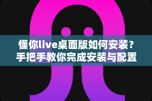 懂你live桌面版如何安装?手把手教你完成安装与配置的全流程指南 懂你live桌面版如何安装?手把手教你完成安装与配置的全流程指南