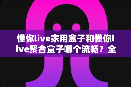 懂你live家用盒子和懂你live聚合盒子哪个流畅?全面深度对比实测帮你选对不踩坑 懂你live家用盒子和懂你live聚合盒子哪个流畅?全面深度对比实测帮你选对不踩坑