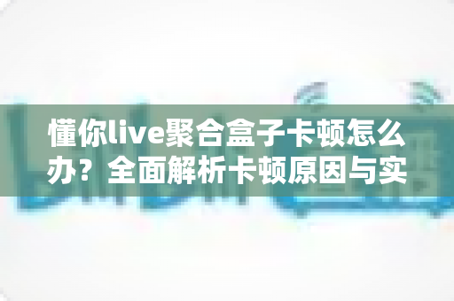 懂你live聚合盒子卡顿怎么办?全面解析卡顿原因与实用解决方案 懂你live聚合盒子卡顿怎么办?全面解析卡顿原因与实用解决方案